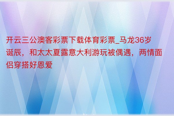 开云三公澳客彩票下载体育彩票_马龙36岁诞辰，和太太夏露意大利游玩被偶遇，两情面侣穿搭好恩爱