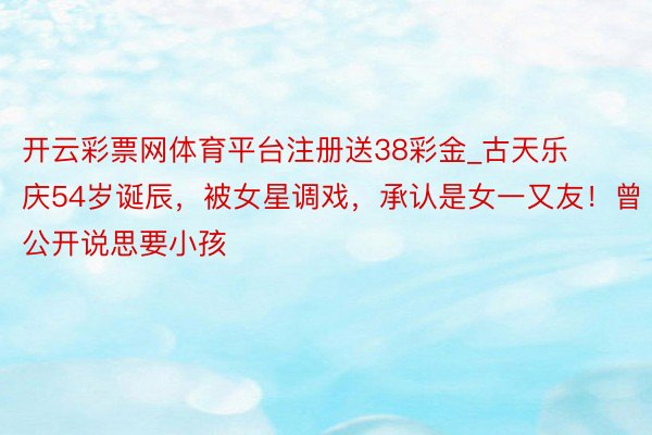 开云彩票网体育平台注册送38彩金_古天乐庆54岁诞辰，被女星调戏，承认是女一又友！曾公开说思要小孩