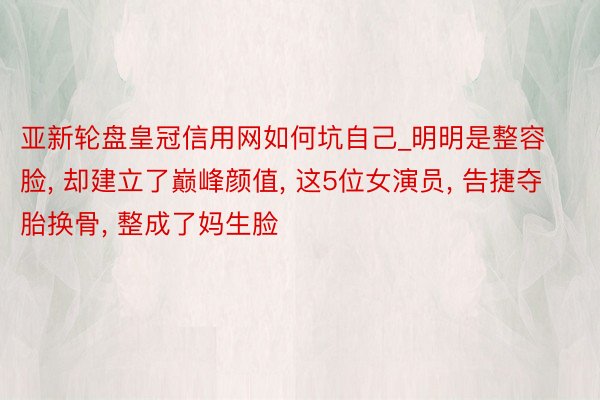 亚新轮盘皇冠信用网如何坑自己_明明是整容脸, 却建立了巅峰颜值, 这5位女演员, 告捷夺胎换骨, 整成了妈生脸