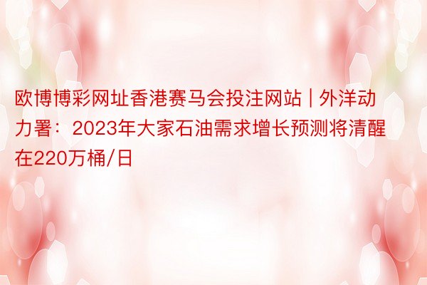 欧博博彩网址香港赛马会投注网站 | 外洋动力署：2023年大家石油需求增长预测将清醒在220万桶/日