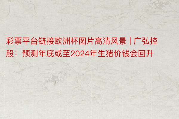 彩票平台链接欧洲杯图片高清风景 | 广弘控股：预测年底或至2024年生猪价钱会回升