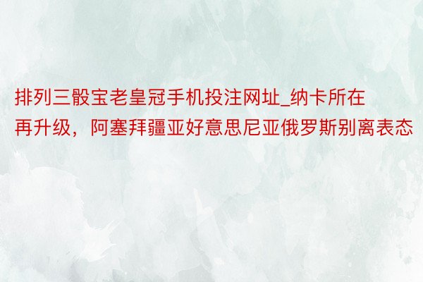 排列三骰宝老皇冠手机投注网址_纳卡所在再升级，阿塞拜疆亚好意思尼亚俄罗斯别离表态