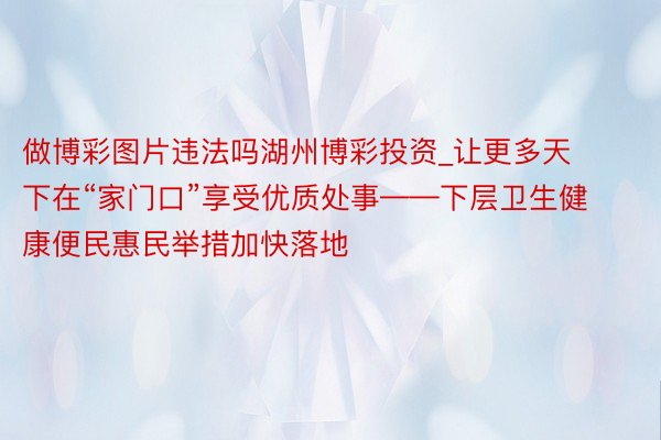 做博彩图片违法吗湖州博彩投资_让更多天下在“家门口”享受优质处事——下层卫生健康便民惠民举措加快落地