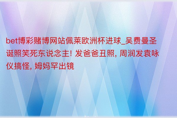 bet博彩赌博网站佩莱欧洲杯进球_吴费曼圣诞照笑死东说念主! 发爸爸丑照, 周润发袁咏仪搞怪, 姆妈罕出镜