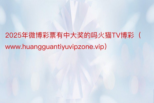 2025年微博彩票有中大奖的吗火猫TV博彩（www.huangguantiyuvipzone.vip）