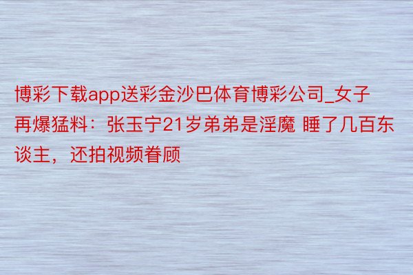 博彩下载app送彩金沙巴体育博彩公司_女子再爆猛料：张玉宁21岁弟弟是淫魔 睡了几百东谈主，还拍视频眷顾