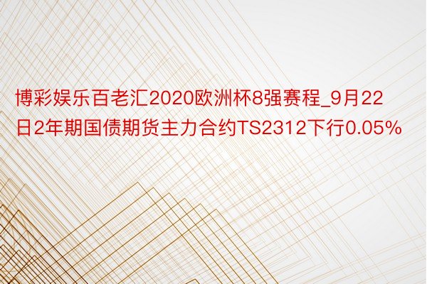 博彩娱乐百老汇2020欧洲杯8强赛程_9月22日2年期国债期货主力合约TS2312下行0.05%