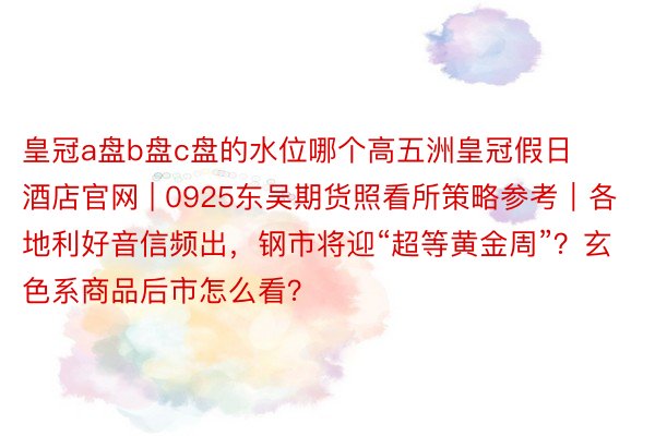 皇冠a盘b盘c盘的水位哪个高五洲皇冠假日酒店官网 | 0925东吴期货照看所策略参考｜各地利好音信频出，钢市将迎“超等黄金周”？玄色系商品后市怎么看？