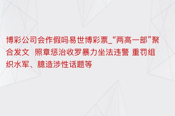 博彩公司会作假吗易世博彩票_“两高一部”聚合发文  照章惩治收罗暴力坐法违警 重罚组织水军、臆造涉性话题等