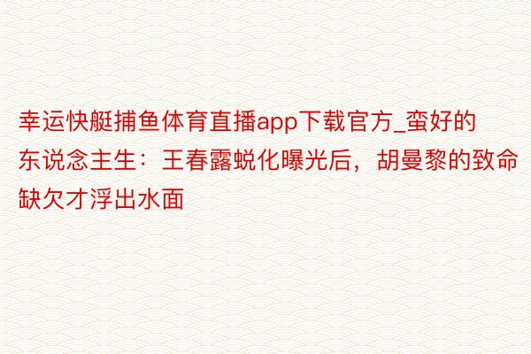 幸运快艇捕鱼体育直播app下载官方_蛮好的东说念主生:王春露蜕化曝光后,胡曼黎的致命缺欠才浮出水面