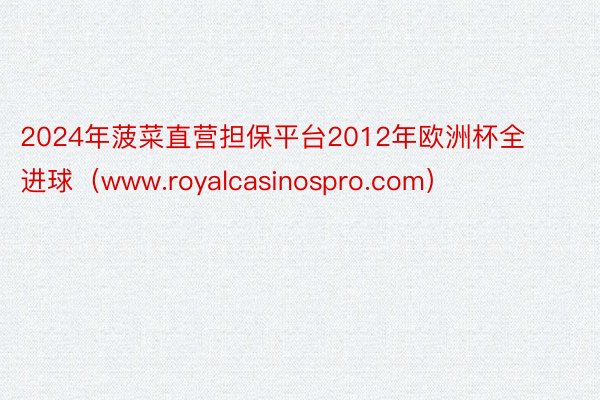 2024年菠菜直营担保平台2012年欧洲杯全进球(www.royalcasinospro.com)