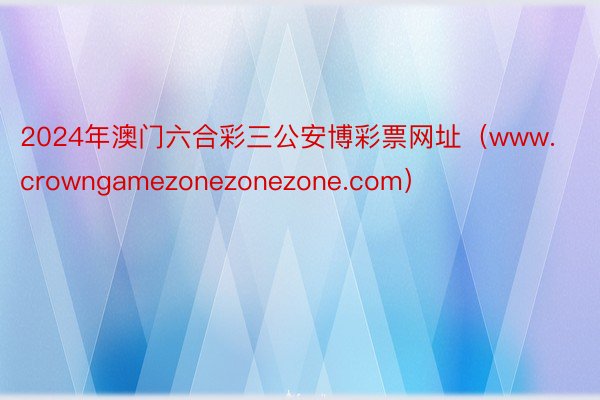 2024年澳门六合彩三公安博彩票网址(www.crowngamezonezonezone.com)