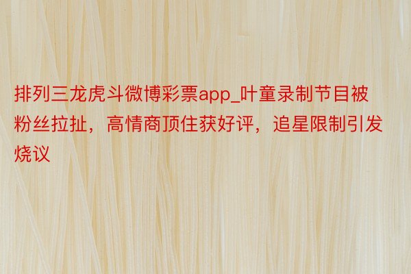 排列三龙虎斗微博彩票app_叶童录制节目被粉丝拉扯,高情商顶住获好评,追星限制引发烧议